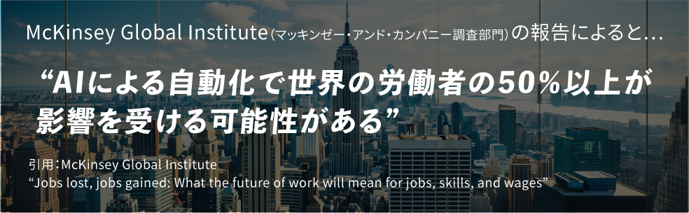 McKinsey Global Institute（マッキンゼー・アンド・カンパニー調査部門）の報告によると…”AIによる自動化で世界の労働者の50％以上が影響を受ける可能性がある”引用：McKinsey Global Institute
          “Jobs lost, jobs gained: What the future of work will mean for jobs, skills, and wages