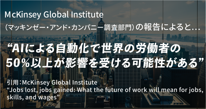 McKinsey Global Institute（マッキンゼー・アンド・カンパニー調査部門）の報告によると…”AIによる自動化で世界の労働者の50％以上が影響を受ける可能性がある”引用：McKinsey Global Institute
            “Jobs lost, jobs gained: What the future of work will mean for jobs, skills, and wages