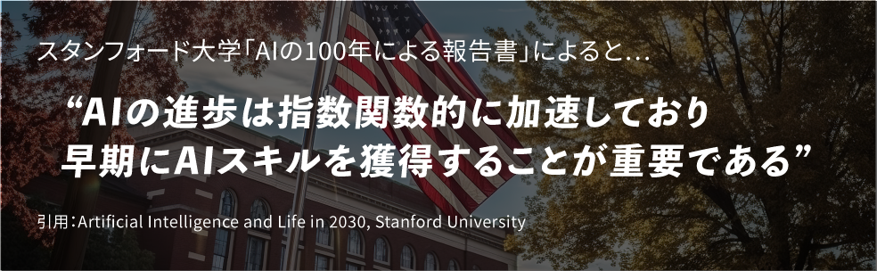 スタンフォード大学「AIの100年による報告書」によると…“AIの進歩は指数関数的に加速しており早期にAIスキルを獲得することが重要である”引用：Artificial Intelligence and Life in 2030, Stanford University